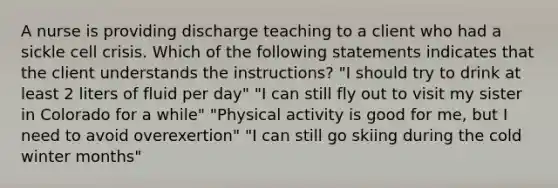 A nurse is providing discharge teaching to a client who had a sickle cell crisis. Which of the following statements indicates that the client understands the instructions? "I should try to drink at least 2 liters of fluid per day" "I can still fly out to visit my sister in Colorado for a while" "Physical activity is good for me, but I need to avoid overexertion" "I can still go skiing during the cold winter months"