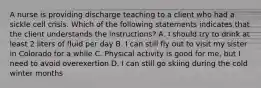 A nurse is providing discharge teaching to a client who had a sickle cell crisis. Which of the following statements indicates that the client understands the instructions? A. I should try to drink at least 2 liters of fluid per day B. I can still fly out to visit my sister in Colorado for a while C. Physical activity is good for me, but I need to avoid overexertion D. I can still go skiing during the cold winter months