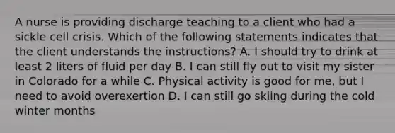 A nurse is providing discharge teaching to a client who had a sickle cell crisis. Which of the following statements indicates that the client understands the instructions? A. I should try to drink at least 2 liters of fluid per day B. I can still fly out to visit my sister in Colorado for a while C. Physical activity is good for me, but I need to avoid overexertion D. I can still go skiing during the cold winter months