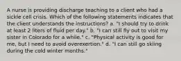 A nurse is providing discharge teaching to a client who had a sickle cell crisis. Which of the following statements indicates that the client understands the instructions? a. "I should try to drink at least 2 liters of fluid per day." b. "I can still fly out to visit my sister in Colorado for a while." c. "Physical activity is good for me, but I need to avoid overexertion." d. "I can still go skiing during the cold winter months."