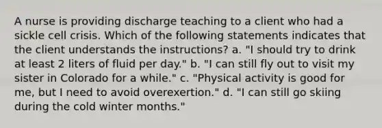 A nurse is providing discharge teaching to a client who had a sickle cell crisis. Which of the following statements indicates that the client understands the instructions? a. "I should try to drink at least 2 liters of fluid per day." b. "I can still fly out to visit my sister in Colorado for a while." c. "Physical activity is good for me, but I need to avoid overexertion." d. "I can still go skiing during the cold winter months."