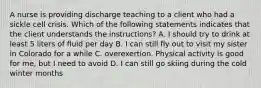 A nurse is providing discharge teaching to a client who had a sickle cell crisis. Which of the following statements indicates that the client understands the instructions? A. I should try to drink at least 5 liters of fluid per day B. I can still fly out to visit my sister in Colorado for a while C. overexertion. Physical activity is good for me, but I need to avoid D. I can still go skiing during the cold winter months