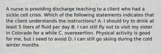 A nurse is providing discharge teaching to a client who had a sickle cell crisis. Which of the following statements indicates that the client understands the instructions? A. I should try to drink at least 5 liters of fluid per day B. I can still fly out to visit my sister in Colorado for a while C. overexertion. Physical activity is good for me, but I need to avoid D. I can still go skiing during the cold winter months