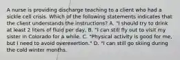 A nurse is providing discharge teaching to a client who had a sickle cell crisis. Which of the following statements indicates that the client understands the instructions? A. "I should try to drink at least 2 liters of fluid per day, B. "I can still fly out to visit my sister in Colorado for a while. C. "Physical activity is good for me, but I need to avoid overexertion." D. "I can still go skiing during the cold winter months.