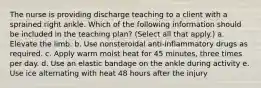 The nurse is providing discharge teaching to a client with a sprained right ankle. Which of the following information should be included in the teaching plan? (Select all that apply.) a. Elevate the limb. b. Use nonsteroidal anti-inflammatory drugs as required. c. Apply warm moist heat for 45 minutes, three times per day. d. Use an elastic bandage on the ankle during activity e. Use ice alternating with heat 48 hours after the injury