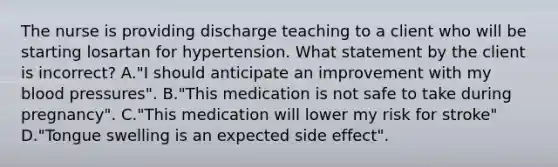 The nurse is providing discharge teaching to a client who will be starting losartan for hypertension. What statement by the client is incorrect? A."I should anticipate an improvement with my blood pressures". B."This medication is not safe to take during pregnancy". C."This medication will lower my risk for stroke" D."Tongue swelling is an expected side effect".