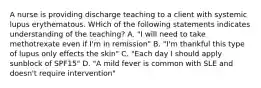 A nurse is providing discharge teaching to a client with systemic lupus erythematous. WHich of the following statements indicates understanding of the teaching? A. "I will need to take methotrexate even if I'm in remission" B. "I'm thankful this type of lupus only effects the skin" C. "Each day I should apply sunblock of SPF15" D. "A mild fever is common with SLE and doesn't require intervention"