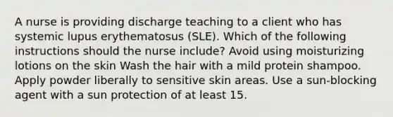 A nurse is providing discharge teaching to a client who has systemic lupus erythematosus (SLE). Which of the following instructions should the nurse include? Avoid using moisturizing lotions on the skin Wash the hair with a mild protein shampoo. Apply powder liberally to sensitive skin areas. Use a sun-blocking agent with a sun protection of at least 15.