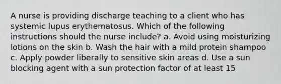 A nurse is providing discharge teaching to a client who has systemic lupus erythematosus. Which of the following instructions should the nurse include? a. Avoid using moisturizing lotions on the skin b. Wash the hair with a mild protein shampoo c. Apply powder liberally to sensitive skin areas d. Use a sun blocking agent with a sun protection factor of at least 15