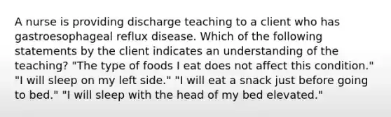 A nurse is providing discharge teaching to a client who has gastroesophageal reflux disease. Which of the following statements by the client indicates an understanding of the teaching? "The type of foods I eat does not affect this condition." "I will sleep on my left side." "I will eat a snack just before going to bed." "I will sleep with the head of my bed elevated."