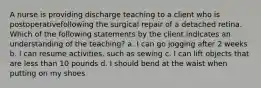 A nurse is providing discharge teaching to a client who is postoperativefollowing the surgical repair of a detached retina. Which of the following statements by the client indicates an understanding of the teaching? a. I can go jogging after 2 weeks b. I can resume activities, such as sewing c. I can lift objects that are less than 10 pounds d. I should bend at the waist when putting on my shoes