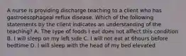 A nurse is providing discharge teaching to a client who has gastroesophageal reflux disease. Which of the following statements by the client indicates an understanding of the teaching? A. The type of foods I eat does not affect this condition B. I will sleep on my left side C. I will not eat at 6hours before bedtime D. I will sleep with the head of my bed elevated