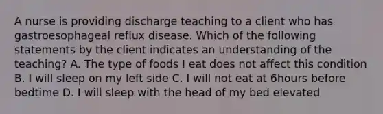 A nurse is providing discharge teaching to a client who has gastroesophageal reflux disease. Which of the following statements by the client indicates an understanding of the teaching? A. The type of foods I eat does not affect this condition B. I will sleep on my left side C. I will not eat at 6hours before bedtime D. I will sleep with the head of my bed elevated