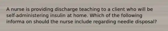 A nurse is providing discharge teaching to a client who will be self-administering insulin at home. Which of the following informa on should the nurse include regarding needle disposal?