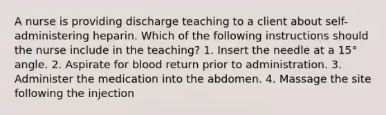 A nurse is providing discharge teaching to a client about self-administering heparin. Which of the following instructions should the nurse include in the teaching? 1. Insert the needle at a 15° angle. 2. Aspirate for blood return prior to administration. 3. Administer the medication into the abdomen. 4. Massage the site following the injection