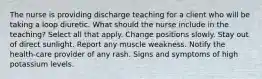 The nurse is providing discharge teaching for a client who will be taking a loop diuretic. What should the nurse include in the teaching? Select all that apply. Change positions slowly. Stay out of direct sunlight. Report any muscle weakness. Notify the health-care provider of any rash. Signs and symptoms of high potassium levels.