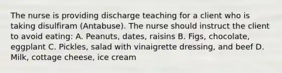 The nurse is providing discharge teaching for a client who is taking disulfiram (Antabuse). The nurse should instruct the client to avoid eating: A. Peanuts, dates, raisins B. Figs, chocolate, eggplant C. Pickles, salad with vinaigrette dressing, and beef D. Milk, cottage cheese, ice cream