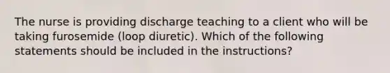 The nurse is providing discharge teaching to a client who will be taking furosemide (loop diuretic). Which of the following statements should be included in the instructions?