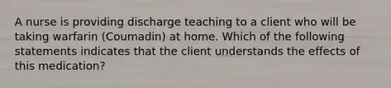 A nurse is providing discharge teaching to a client who will be taking warfarin (Coumadin) at home. Which of the following statements indicates that the client understands the effects of this medication?