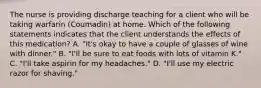 The nurse is providing discharge teaching for a client who will be taking warfarin (Coumadin) at home. Which of the following statements indicates that the client understands the effects of this medication? ​A. "It's okay to have a couple of glasses of wine with dinner." ​B. "I'll be sure to eat foods with lots of vitamin K."​ C. "I'll take aspirin for my headaches."​ D. "I'll use my electric razor for shaving."