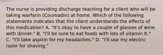 The nurse is providing discharge teaching for a client who will be taking warfarin (Coumadin) at home. Which of the following statements indicates that the client understands the effects of this medication? ​A. "It's okay to have a couple of glasses of wine with dinner." ​B. "I'll be sure to eat foods with lots of vitamin K."​ C. "I'll take aspirin for my headaches."​ D. "I'll use my electric razor for shaving."