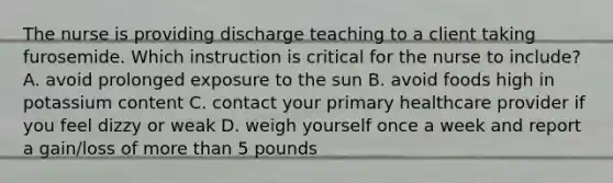 The nurse is providing discharge teaching to a client taking furosemide. Which instruction is critical for the nurse to include? A. avoid prolonged exposure to the sun B. avoid foods high in potassium content C. contact your primary healthcare provider if you feel dizzy or weak D. weigh yourself once a week and report a gain/loss of more than 5 pounds