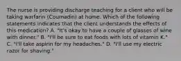 The nurse is providing discharge teaching for a client who will be taking warfarin (Coumadin) at home. Which of the following statements indicates that the client understands the effects of this medication? ​A. "It's okay to have a couple of glasses of wine with dinner."​ B. "I'll be sure to eat foods with lots of vitamin K." ​C. "I'll take aspirin for my headaches."​ D. "I'll use my electric razor for shaving."