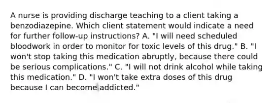 A nurse is providing discharge teaching to a client taking a benzodiazepine. Which client statement would indicate a need for further follow-up instructions? A. "I will need scheduled bloodwork in order to monitor for toxic levels of this drug." B. "I won't stop taking this medication abruptly, because there could be serious complications." C. "I will not drink alcohol while taking this medication." D. "I won't take extra doses of this drug because I can become addicted."