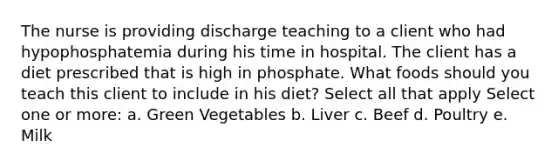 The nurse is providing discharge teaching to a client who had hypophosphatemia during his time in hospital. The client has a diet prescribed that is high in phosphate. What foods should you teach this client to include in his diet? Select all that apply Select one or more: a. Green Vegetables b. Liver c. Beef d. Poultry e. Milk