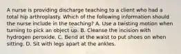 A nurse is providing discharge teaching to a client who had a total hip arthroplasty. Which of the following information should the nurse include in the teaching? A. Use a twisting motion when turning to pick an object up. B. Cleanse the incision with hydrogen peroxide. C. Bend at the waist to put shoes on when sitting. D. Sit with legs apart at the ankles.