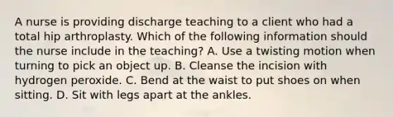 A nurse is providing discharge teaching to a client who had a total hip arthroplasty. Which of the following information should the nurse include in the teaching? A. Use a twisting motion when turning to pick an object up. B. Cleanse the incision with hydrogen peroxide. C. Bend at the waist to put shoes on when sitting. D. Sit with legs apart at the ankles.