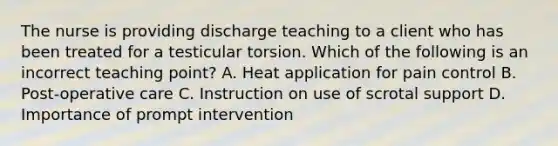 The nurse is providing discharge teaching to a client who has been treated for a testicular torsion. Which of the following is an incorrect teaching point? A. Heat application for pain control B. Post-operative care C. Instruction on use of scrotal support D. Importance of prompt intervention