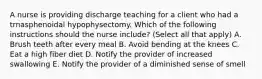 A nurse is providing discharge teaching for a client who had a trnasphenoidal hypophysectomy. Which of the following instructions should the nurse include? (Select all that apply) A. Brush teeth after every meal B. Avoid bending at the knees C. Eat a high fiber diet D. Notify the provider of increased swallowing E. Notify the provider of a diminished sense of smell