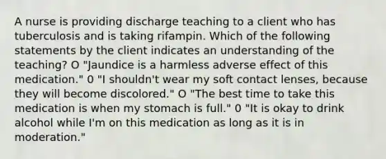 A nurse is providing discharge teaching to a client who has tuberculosis and is taking rifampin. Which of the following statements by the client indicates an understanding of the teaching? O "Jaundice is a harmless adverse effect of this medication." 0 "I shouldn't wear my soft contact lenses, because they will become discolored." O "The best time to take this medication is when my stomach is full." 0 "It is okay to drink alcohol while I'm on this medication as long as it is in moderation."