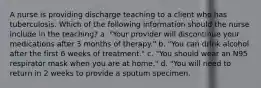 A nurse is providing discharge teaching to a client who has tuberculosis. Which of the following information should the nurse include in the teaching? a. "Your provider will discontinue your medications after 3 months of therapy." b. "You can drink alcohol after the first 6 weeks of treatment." c. "You should wear an N95 respirator mask when you are at home." d. "You will need to return in 2 weeks to provide a sputum specimen.