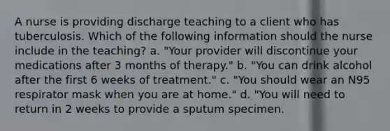 A nurse is providing discharge teaching to a client who has tuberculosis. Which of the following information should the nurse include in the teaching? a. "Your provider will discontinue your medications after 3 months of therapy." b. "You can drink alcohol after the first 6 weeks of treatment." c. "You should wear an N95 respirator mask when you are at home." d. "You will need to return in 2 weeks to provide a sputum specimen.