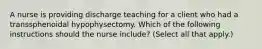 A nurse is providing discharge teaching for a client who had a transsphenoidal hypophysectomy. Which of the following instructions should the nurse include? (Select all that apply.)