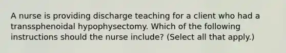 A nurse is providing discharge teaching for a client who had a transsphenoidal hypophysectomy. Which of the following instructions should the nurse include? (Select all that apply.)