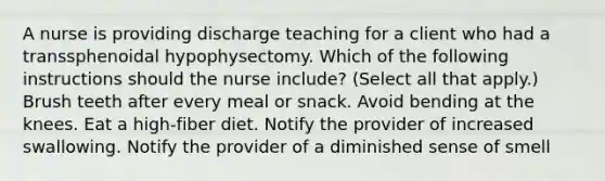 A nurse is providing discharge teaching for a client who had a transsphenoidal hypophysectomy. Which of the following instructions should the nurse include? (Select all that apply.) Brush teeth after every meal or snack. Avoid bending at the knees. Eat a high-fiber diet. Notify the provider of increased swallowing. Notify the provider of a diminished sense of smell