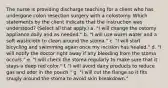 The nurse is providing discharge teaching for a client who has undergone colon resection surgery with a colostomy. Which statements by the client indicate that the instruction was understood? (Select all that apply.) a. "I will change the ostomy appliance daily and as needed." b. "I will use warm water and a soft washcloth to clean around the stoma." c. "I will start bicycling and swimming again once my incision has healed." d. "I will notify the doctor right away if any bleeding from the stoma occurs." e. "I will check the stoma regularly to make sure that it stays a deep red color." f. "I will avoid dairy products to reduce gas and odor in the pouch." g. "I will cut the flange so it fits snugly around the stoma to avoid skin breakdown."