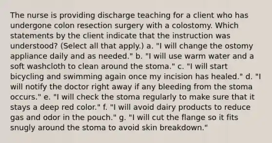 The nurse is providing discharge teaching for a client who has undergone colon resection surgery with a colostomy. Which statements by the client indicate that the instruction was understood? (Select all that apply.) a. "I will change the ostomy appliance daily and as needed." b. "I will use warm water and a soft washcloth to clean around the stoma." c. "I will start bicycling and swimming again once my incision has healed." d. "I will notify the doctor right away if any bleeding from the stoma occurs." e. "I will check the stoma regularly to make sure that it stays a deep red color." f. "I will avoid dairy products to reduce gas and odor in the pouch." g. "I will cut the flange so it fits snugly around the stoma to avoid skin breakdown."