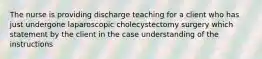 The nurse is providing discharge teaching for a client who has just undergone laparoscopic cholecystectomy surgery which statement by the client in the case understanding of the instructions