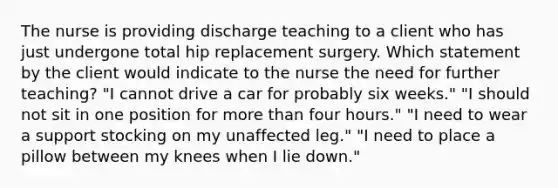 The nurse is providing discharge teaching to a client who has just undergone total hip replacement surgery. Which statement by the client would indicate to the nurse the need for further teaching? "I cannot drive a car for probably six weeks." "I should not sit in one position for more than four hours." "I need to wear a support stocking on my unaffected leg." "I need to place a pillow between my knees when I lie down."