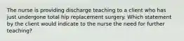 The nurse is providing discharge teaching to a client who has just undergone total hip replacement surgery. Which statement by the client would indicate to the nurse the need for further teaching?