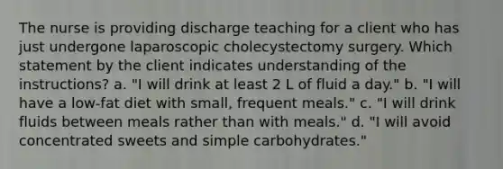 The nurse is providing discharge teaching for a client who has just undergone laparoscopic cholecystectomy surgery. Which statement by the client indicates understanding of the instructions? a. "I will drink at least 2 L of fluid a day." b. "I will have a low-fat diet with small, frequent meals." c. "I will drink fluids between meals rather than with meals." d. "I will avoid concentrated sweets and simple carbohydrates."