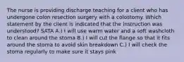 The nurse is providing discharge teaching for a client who has undergone colon resection surgery with a colostomy. Which statement by the client is indicated that the instruction was understood? SATA A.) I will use warm water and a soft washcloth to clean around the stoma B.) I will cut the flange so that it fits around the stoma to avoid skin breakdown C.) I will check the stoma regularly to make sure it stays pink