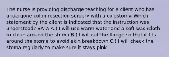 The nurse is providing discharge teaching for a client who has undergone colon resection surgery with a colostomy. Which statement by the client is indicated that the instruction was understood? SATA A.) I will use warm water and a soft washcloth to clean around the stoma B.) I will cut the flange so that it fits around the stoma to avoid skin breakdown C.) I will check the stoma regularly to make sure it stays pink