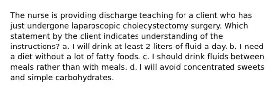 The nurse is providing discharge teaching for a client who has just undergone laparoscopic cholecystectomy surgery. Which statement by the client indicates understanding of the instructions? a. I will drink at least 2 liters of fluid a day. b. I need a diet without a lot of fatty foods. c. I should drink fluids between meals rather than with meals. d. I will avoid concentrated sweets and simple carbohydrates.