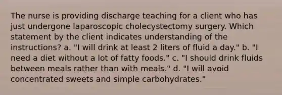 The nurse is providing discharge teaching for a client who has just undergone laparoscopic cholecystectomy surgery. Which statement by the client indicates understanding of the instructions? a. "I will drink at least 2 liters of fluid a day." b. "I need a diet without a lot of fatty foods." c. "I should drink fluids between meals rather than with meals." d. "I will avoid concentrated sweets and simple carbohydrates."