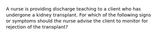 A nurse is providing discharge teaching to a client who has undergone a kidney transplant. For which of the following signs or symptoms should the nurse advise the client to monitor for rejection of the transplant?